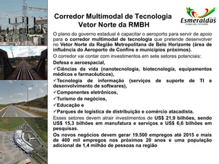 Corredor Multimodal de Tecnologia
Vetor Norte da RMBH
O plano do governo estadual é capacitar o aeroporto para servir de apoio
para o corredor multimodal de tecnologia que pretende desenvolver
no Vetor Norte da Região Metropolitana de Belo Horizonte (área de
influência do Aeroporto de Confins e municípios próximos).
O corredor vai contar com investimentos em sete setores potenciais:
Defesa e aeroespacial,
Ciências da vida (nanotecnologia, biotecnologia, equipamentos
médicos e farmacêuticos),
Tecnologia de informação (serviços de suporte de TI e
desenvolvimento de softwares),
Componentes eletrônicos,
Turismo de negócios,
Educação e
Parques de logística de distribuição e comércio atacadista.
Esses setores devem atrair investimentos de US$ 21,9 bilhões, sendo
US$ 15,3 bilhões em manufatura e serviços e US$ 6,6 bilhões em
pesquisas.
Os novos negócios devem gerar 19.500 empregos até 2015 e mais
de 400 mil empregos nos próximos 20 anos e uma população
adicional de 1,4 milhão de pessoas na região
 