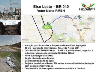 Eixo Leste – BR 040
Vetor Norte RMBH
• Vocação para Industrias e Empresas de Alto Valor Agregado
• 35 km – Aeroporto Internacional Tancredo Neves CNF
• DE – DISTRITO EMPRESARIAL LESTE – 1 milhão de m2, logístico e
Industrial, loteamento comercial 700 lotes 360m2
• Nova Subestação da CEMIG
• Ampla oferta de mão de obra
• Boa disponibilidade de água
• Projetos hoteleiros – Resort 200 suítes em fase final de implantação
com Centro de Convenções
• Condomínios de luxo aptos a receber executivos e famílias
DEL
 