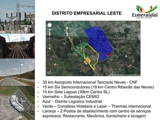 DISTRITO EMPRESARIAL LESTE
- 35 km Aeroporto Internacional Tancredo Neves - CNF
- 15 km Six Semicondutores (18 km Centro Ribeirão das Neves)
- 15 km Sete Lagoas (30km Centro SL)
- Vermelho – Subestação CEMIG
- Azul - Distrito Logístico Industrial
- Verde – Complexo Hotelaria e Lazer – Thermas internacional
- Laranja – 2 Postos de abastecimento com centro de serviços
expressos: Restaurante, Mecânica, borracharia e lavagem
 