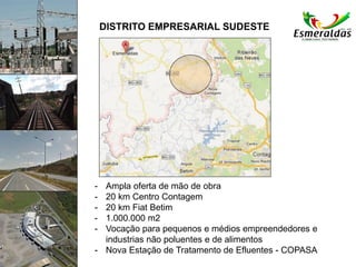 DISTRITO EMPRESARIAL SUDESTE
- Ampla oferta de mão de obra
- 20 km Centro Contagem
- 20 km Fiat Betim
- 1.000.000 m2
- Vocação para pequenos e médios empreendedores e
industrias não poluentes e de alimentos
- Nova Estação de Tratamento de Efluentes - COPASA
 