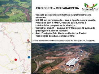 EIXO OESTE – RIO PARAOPEBA
- Vocação para grandes industrias e agroindústrias de
alimentos
- MG 060 em pavimentação – será a ligação natural do Alto
Paranaíba com a RMBH, vocação para turismo e
condomínios campestres de alto luxo
- Vermelho: CEDAF – Campus UFV Florestal: 10 cursos de
graduação e 6 cursos técnicos
- Azul: Fundação Caio Martins – Centro de Ensino
Tecnológico Estadual, campus 300ha
Abaixo: Planta Vallourec Manesman na bacia do Rio Paraopeba em Jeceaba/MG
 