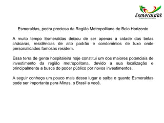 Esmeraldas, pedra preciosa da Região Metropolitana de Belo Horizonte
A muito tempo Esmeraldas deixou de ser apenas a cidade das belas
chácaras, residências de alto padrão e condomínios de luxo onde
personalidades famosas residem.
Essa terra de gente hospitaleira hoje constitui um dos maiores potenciais de
investimento da região metropolitana, devido a sua localização e
principalmente a busca do poder público por novos investimentos.
A seguir conheça um pouco mais desse lugar e saiba o quanto Esmeraldas
pode ser importante para Minas, o Brasil e você.
 