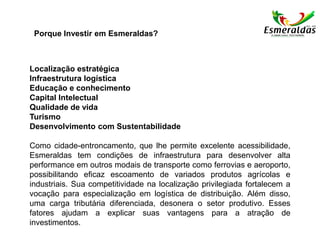 Localização estratégica
Infraestrutura logística
Educação e conhecimento
Capital Intelectual
Qualidade de vida
Turismo
Desenvolvimento com Sustentabilidade
Como cidade-entroncamento, que lhe permite excelente acessibilidade,
Esmeraldas tem condições de infraestrutura para desenvolver alta
performance em outros modais de transporte como ferrovias e aeroporto,
possibilitando eficaz escoamento de variados produtos agrícolas e
industriais. Sua competitividade na localização privilegiada fortalecem a
vocação para especialização em logística de distribuição. Além disso,
uma carga tributária diferenciada, desonera o setor produtivo. Esses
fatores ajudam a explicar suas vantagens para a atração de
investimentos.
Porque Investir em Esmeraldas?
 