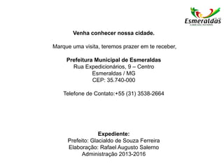 Venha conhecer nossa cidade.
Marque uma visita, teremos prazer em te receber,
Prefeitura Municipal de Esmeraldas
Rua Expedicionários, 9 – Centro
Esmeraldas / MG
CEP: 35.740-000
Telefone de Contato:+55 (31) 3538-2664
Expediente:
Prefeito: Glacialdo de Souza Ferreira
Elaboração: Rafael Augusto Salerno
Administração 2013-2016
 