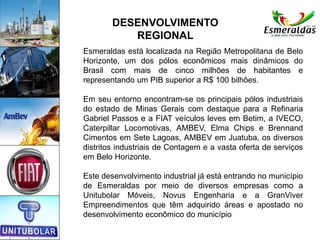 Esmeraldas está localizada na Região Metropolitana de Belo
Horizonte, um dos pólos econômicos mais dinâmicos do
Brasil com mais de cinco milhões de habitantes e
representando um PIB superior a R$ 100 bilhões.
Em seu entorno encontram-se os principais pólos industriais
do estado de Minas Gerais com destaque para a Refinaria
Gabriel Passos e a FIAT veículos leves em Betim, a IVECO,
Caterpillar Locomotivas, AMBEV, Elma Chips e Brennand
Cimentos em Sete Lagoas, AMBEV em Juatuba, os diversos
distritos industriais de Contagem e a vasta oferta de serviços
em Belo Horizonte.
Este desenvolvimento industrial já está entrando no município
de Esmeraldas por meio de diversos empresas como a
Unitubolar Móveis, Novus Engenharia e a GranViver
Empreendimentos que têm adquirido áreas e apostado no
desenvolvimento econômico do município
DESENVOLVIMENTO
REGIONAL
 