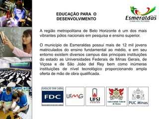 A região metropolitana de Belo Horizonte é um dos mais
vibrantes pólos nacionais em pesquisa e ensino superior.
O município de Esmeraldas possui mais de 12 mil jovens
matriculados do ensino fundamental ao médio, e em seu
entorno existem diversos campus das principais instituições
do estado as Universidades Federais de Minas Gerais, de
Viçosa e de São João del Rey bem como inúmeras
instituições de nível tecnológico proporcionando ampla
oferta de mão de obra qualificada.
EDUCAÇÃO PARA O
DESENVOLVIMENTO
 