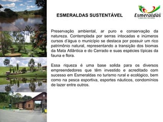 Preservação ambiental, ar puro e conservação da
natureza. Contemplada por serras intocadas e inúmeros
cursos d’água o município se destaca por possuir um rico
patrimônio natural, representando a transição dos biomas
da Mata Atlântica e do Cerrado e suas espécies típicas da
fauna e flora.
Essa riqueza é uma base solida para os diversos
empreendedores que têm investido e acreditado com
sucesso em Esmeraldas no turismo rural e ecológico, bem
como na pesca esportiva, esportes náuticos, condomínios
de lazer entre outros.
ESMERALDAS SUSTENTÁVEL
 