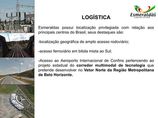 LOGÍSTICA
Esmeraldas possui localização privilegiada com relação aos
principais centros do Brasil, seus destaques são:
-localização geográfica de amplo acesso rodoviário;
-acesso ferroviário em bitola mista ao Sul;
-Acesso ao Aeroporto Internacional de Confins pertencendo ao
projeto estadual do corredor multimodal de tecnologia que
pretende desenvolver no Vetor Norte da Região Metropolitana
de Belo Horizonte.
 
