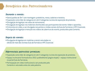 Benefícios dos Patrocinadores

Durante o evento:
• Stand padrão de 9m2 com montagem: prateleiras, mesa, cadeiras e testeira;
• Exposição como líder de categoria em até 2 categorias na área de exposição de produtos;
• Divulgação de logotipo nas salas de treinamento;
• Divulgação de logotipo nos materiais distribuídos aos participantes do evento: folder e apostilas;
• Entrevista em vídeo, a ser divulgada nos portais e mídias sociais do Guia da Farmácia e HPC Essencial;
• Divulgação do logotipo e menção nos vídeos de cobertura do evento, produzidos pela Contento.


Depois do evento:
• Divulgação do logotipo em matérias a serem veiculadas na
  edicão de maio das revistas Guia da Farmácia e HPC Essencial.



Diferenciais patrocínio premium:
• Exposição como líder de categoria em até 3 categorias na área de exposição de produtos;
• Espaço no Anuário Farmacêutico 2013: publieditorial (página dupla) + espaço institucional
   no portal Guia da Farmácia;
• Participação em vídeo institucional a ser produzido pela
   Contento e veiculado antes de cada palestra.
 