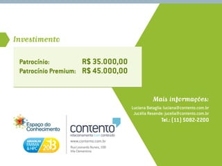 Investimento

 Patrocínio: 	         R$ 35.000,00
 Patrocínio Premium: 	 R$ 45.000,00


                                                      Mais informações:
                                           Luciana Bataglia: luciana@contento.com.br
                                            Jucélia Resende: jucelia@contento.com.br
                                                          Tel.: (11) 5082-2200


                 www.contento.com.br
                 Rua Leonardo Nunes, 198
                 Vila Clementino
 