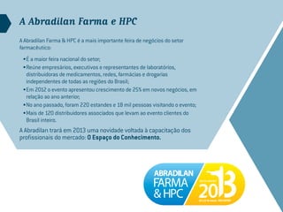 A Abradilan Farma e HPC
A Abradilan Farma & HPC é a mais importante feira de negócios do setor
farmacêutico:
 •	É a maior feira nacional do setor;
 •	Reúne empresários, executivos e representantes de laboratórios,
   distribuidoras de medicamentos, redes, farmácias e drogarias
   independentes de todas as regiões do Brasil;
 •	Em 2012 o evento apresentou crescimento de 25% em novos negócios, em
   relação ao ano anterior;
 •	No ano passado, foram 220 estandes e 18 mil pessoas visitando o evento;
 •	Mais de 120 distribuidores associados que levam ao evento clientes do
   Brasil inteiro.
A Abradilan trará em 2013 uma novidade voltada à capacitação dos
profissionais do mercado: O Espaço do Conhecimento.
 