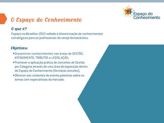O Espaço do Conhecimento
O que é?
Espaço na Abradilan 2013 voltado à disseminação de conhecimentos
estratégicos para os profissionais do varejo farmacêutico.

Objetivos:
 •	Disseminar conhecimentos nas áreas de GESTÃO,
   ATENDIMENTO, TRIBUTOS e LEGISLAÇÃO;
 •	Promover a aplicação prática de conceitos de Gestão
   por Categoria através de uma área de exposição dentro
   do Espaço do Conhecimento (farmácia conceito);
 •	Oferecer aos visitantes do evento palestras sobre os
   temas com especialistas do mercado.
 