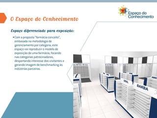O Espaço do Conhecimento
Espaço diferenciado para exposição:
 •	Com a proposta “farmácia conceito”,
   embasada na metodologia de
   gerenciamento por categoria, este
   espaço vai reproduzir o modelo de
   exposição de uma farmácia, focando
   nas categorias patrocinadoras,
   despertando interesse dos visitantes e
   gerando imagem de benchmarking às
   indústrias parceiras.
 