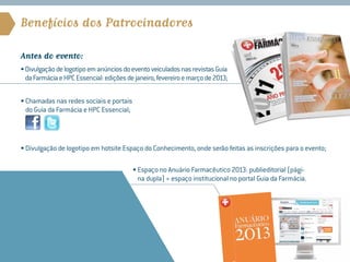Benefícios dos Patrocinadores

Antes do evento:
• Divulgação de logotipo em anúncios do evento veiculados nas revistas Guia
  da Farmácia e HPC Essencial: edições de janeiro, fevereiro e março de 2013;

• Chamadas nas redes sociais e portais
   do Guia da Farmácia e HPC Essencial;



• Divulgação de logotipo em hotsite Espaço do Conhecimento, onde serão feitas as inscrições para o evento;

                                          • Espaço no Anuário Farmacêutico 2013: publieditorial (pági-
                                             na dupla) + espaço institucional no portal Guia da Farmácia.
 