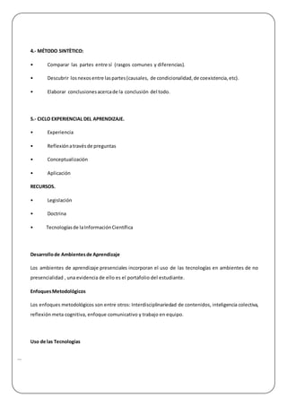 |
4.- MÉTODO SINTÈTICO:
• Comparar las partes entre sí (rasgos comunes y diferencias).
• Descubrir losnexosentre laspartes(causales, de condicionalidad,de coexistencia,etc).
• Elaborar conclusionesacercade la conclusión del todo.
5.- CICLO EXPERIENCIAL DEL APRENDIZAJE.
• Experiencia
• Reflexiónatravésde preguntas
• Conceptualización
• Aplicación
RECURSOS.
• Legislación
• Doctrina
• Tecnologíasde laInformaciónCientífica
Desarrollode Ambientesde Aprendizaje
Los ambientes de aprendizaje presenciales incorporan el uso de las tecnologías en ambientes de no
presencialidad , una evidencia de ello es el portafolio del estudiante.
EnfoquesMetodológicos
Los enfoques metodológicos son entre otros: Interdisciplinariedad de contenidos, inteligencia colectiva,
reflexión meta cognitiva, enfoque comunicativo y trabajo en equipo.
Uso de las Tecnologías
 