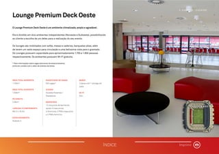 Lounge Premium Deck Oeste
O Lounge Premium Deck Oeste é um ambiente climatizado, amplo e agradável.
Ele é dividido em dois ambientes independentes (Noroeste e Sudoeste), possibilitando
ao cliente a escolha de um deles para a realização do seu evento.
Os lounges são mobiliados com sofás, mesas e cadeiras, banquetas altas, além
de terem um vasto espaço para circulação e uma belíssima vista para o gramado.
Os Lounges possuem capacidade para aproximadamente 1.700 e 1.800 pessoas
respectivamente. Os ambientes possuem WI-FI gratuito.
* Para informações sobre vagas adicionais de estacionamento,
entre em contato com o setor de eventos da Arena.
ÁREA TOTAL NOROESTE
1159m².
ÁREA TOTAL SUDOESTE
1208m².
PÉ DIREITO
2,95m².
LARGURA X COMPRIMENTO
68,12 x 18,2m.
ESTACIONAMENTO
Subsolo 2.
QUANTIDADE DE VAGAS
620 vagas*.
ACESSO
Escadas Rolantes /
Elevadores.
BANHEIROS
12 conjuntos de banheiros,
sendo 4 masculinos,
4 femininos, 2 PNEs masculino
e 2 PNEs feminino.
BARES
2 bares com 1 storage em
cada.
WI-FI
Sim.
�
VOCÊ ESTÁ AQUI
3. ESPAÇOS | EVENTOS
ÍNDICE Imprimir
 