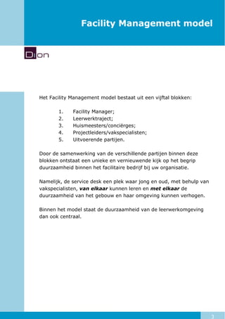 3
Facility Management model
Het Facility Management model bestaat uit een vijftal blokken:
1. Facility Manager;
2. Leerwerktraject;
3. Huismeesters/conciërges;
4. Projectleiders/vakspecialisten;
5. Uitvoerende partijen.
Door de samenwerking van de verschillende partijen binnen deze
blokken ontstaat een unieke en vernieuwende kijk op het begrip
duurzaamheid binnen het facilitaire bedrijf bij uw organisatie.
Namelijk, de service desk een plek waar jong en oud, met behulp van
vakspecialisten, van elkaar kunnen leren en met elkaar de
duurzaamheid van het gebouw en haar omgeving kunnen verhogen.
Binnen het model staat de duurzaamheid van de leerwerkomgeving
dan ook centraal.
 