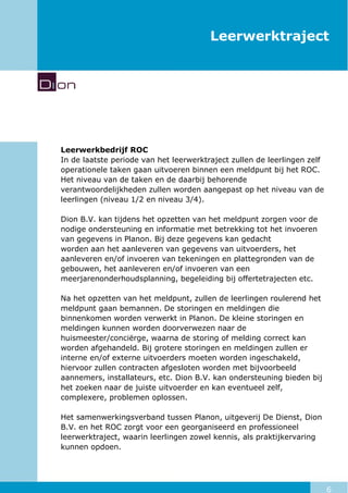 6
Leerwerktraject
Leerwerkbedrijf ROC
In de laatste periode van het leerwerktraject zullen de leerlingen zelf
operationele taken gaan uitvoeren binnen een meldpunt bij het ROC.
Het niveau van de taken en de daarbij behorende
verantwoordelijkheden zullen worden aangepast op het niveau van de
leerlingen (niveau 1/2 en niveau 3/4).
Dion B.V. kan tijdens het opzetten van het meldpunt zorgen voor de
nodige ondersteuning en informatie met betrekking tot het invoeren
van gegevens in Planon. Bij deze gegevens kan gedacht
worden aan het aanleveren van gegevens van uitvoerders, het
aanleveren en/of invoeren van tekeningen en plattegronden van de
gebouwen, het aanleveren en/of invoeren van een
meerjarenonderhoudsplanning, begeleiding bij offertetrajecten etc.
Na het opzetten van het meldpunt, zullen de leerlingen roulerend het
meldpunt gaan bemannen. De storingen en meldingen die
binnenkomen worden verwerkt in Planon. De kleine storingen en
meldingen kunnen worden doorverwezen naar de
huismeester/conciërge, waarna de storing of melding correct kan
worden afgehandeld. Bij grotere storingen en meldingen zullen er
interne en/of externe uitvoerders moeten worden ingeschakeld,
hiervoor zullen contracten afgesloten worden met bijvoorbeeld
aannemers, installateurs, etc. Dion B.V. kan ondersteuning bieden bij
het zoeken naar de juiste uitvoerder en kan eventueel zelf,
complexere, problemen oplossen.
Het samenwerkingsverband tussen Planon, uitgeverij De Dienst, Dion
B.V. en het ROC zorgt voor een georganiseerd en professioneel
leerwerktraject, waarin leerlingen zowel kennis, als praktijkervaring
kunnen opdoen.
 