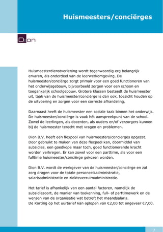 7
Huismeesters/conciërges
Huismeesterdienstverlening wordt tegenwoordig erg belangrijk
ervaren, als onderdeel van de leerwerkomgeving. De
huismeester/conciërge zorgt primair voor een goed functioneren van
het onderwijsgebouw, bijvoorbeeld zorgen voor een schoon en
toegankelijk schoolgebouw. Grotere klussen besteedt de huismeester
uit, taak van de huismeester/conciërge is dan ook, toezicht houden op
de uitvoering en zorgen voor een correcte afhandeling.
Daarnaast heeft de huismeester een sociale taak binnen het onderwijs.
De huismeester/conciërge is vaak hét aanspreekpunt van de school.
Zowel de leerlingen, als docenten, als ouders en/of verzorgers kunnen
bij de huismeester terecht met vragen en problemen.
Dion B.V. heeft een flexpool van huismeesters/conciërges opgezet.
Door gebruikt te maken van deze flexpool kan, doormiddel van
subsidies, een goedkope maar toch, goed functionerende kracht
worden verkregen. Er kan zowel voor een parttime, als voor een
fulltime huismeester/conciërge gekozen worden.
Dion B.V. wordt de werkgever van de huismeester/conciërge en zal
zorg dragen voor de totale personeelsadministratie,
salarisadministratie en ziekteverzuimadministratie.
Het tarief is afhankelijk van een aantal factoren, namelijk de
subsidiesoort, de manier van toekenning, full- of parttimewerk en de
wensen van de organisatie wat betreft het maandsalaris.
De Korting op het uurtarief kan oplopen van €2,00 tot ongeveer €7,00.
 