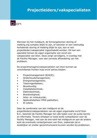 8
Projectleiders/vakspecialisten
Wanneer bij het meldpunt, de binnengekomen storing of
melding erg complex blijkt te zijn, of wanneer er een veelvuldig
herhalende storing of melding blijkt te zijn, kan er een
projectleider/vakspecialist ingeschakeld worden. Dit kan een
specialist binnen de eigen organisatie zijn en/of een
vakspecialist van Dion. Deze zorgt vervolgens, in overleg met
de Facility Manager, voor een correcte afhandeling van het
probleem.
De projectmanagers/vakspecialisten van Dion kunnen op
verschillende fronten hulp en/of advies bieden:
• Projectmanagement (B/W/E);
• Onderhoudsmanagement;
• Energiemanagement;
• Tekeningenbeheer;
• Bouwkundig;
• Installatietechniek;
• Elektrotechniek;
• Brandveiligheid;
• Arbo- en milieukunde;
• Applicatiebeheer FMIS pakketten;
• Et cetera.
Door de combinatie van een meldpunt en de
projectleiders/vakspecialisten van de eigen organisatie en/of Dion
B.V., beschikt de Facility Manager ten alle tijden over de juiste kennis
en informatie. Tevens ontstaan er twee korte contactlijnen voor de
Facility Manager, met aan de ene kant het meldpunt en aan de andere
kant de eventuele contactpersoon van Dion, zodoende zal er
duidelijker en sneller gecommuniceerd kunnen worden bij problemen.
 