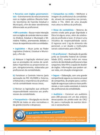 • MP e controles – Buscar maior interação
com os órgãos de controle interno e externo (Federal, Estadual e Municipal) e Ministério Público, promovendo debates e
trocas de experiências entre as entidades.
• Legislativo – Atuar junto ao Poder
Legislativo (Federal, Estadual e Municipal), a fim de:
a) Adequar à legislação eleitoral para
que as prestações de contas de candidatos majoritários ou proporcionais sejam, obrigatoriamente, elaboradas por
profissionais da contabilidade;
b) Fortalecer o Controle Interno (pela
aprovação da PEC 45/2009) e Externo,
enfatizando a importância do profissional da contabilidade nessas áreas;
c) Revisar as legislações que atribuem
responsabilidade excessiva aos profissionais da contabilidade.
• Transparência – Divulgação no site do
CRC/RJ de todos os atos normativos e
de gestão (receita e despesas).

• Campanhas na mídia – Melhorar a
imagem do profissional da contabilidade, através de campanhas nos jornais,
rádios e TVs. Além de uma atuação
mais ativa na defesa da profissão.
• Show do contabilista – Retorno do
evento criado pelo grupo Dignidade e
Ética há alguns anos, além de celebração da profissão e lazer. O show é uma
iniciativa de responsabilidade social.
O ingresso será 1 kg de alimento não
perecível, a ser doado a instituições
sociais cadastradas pelo CRC/RJ.
• ID profissional – Realização de gestão
junto ao Conselho Federal de Contabilidade (CFC), visando incluir em nossa
carteira de identidade profissional o tipo
sanguíneo, fator RH e a opção de doador
de órgãos. Informações que podem salvar vidas, em situação emergencial.
• Seguro – Elaboração, com uma grande
companhia de seguros ou mesmo um pool
de companhias, de projeto para a contratação de seguro que cubra os riscos profissionais, e com custos acessíveis à maioria
dos profissionais da contabilidade.
• Auditório – Construir um auditório
para 200 pessoas em um dos andares
desocupados do prédio-sede do CRC/
RJ, para a realização de eventos técnicos e socioculturais.

tas?

O que achou de nossas propos

Envie sugestões e críticas para: contato@dignidadeeetica.com.br
Vamos juntos construir um CRC/RJ melhor para todos. Participe!

Projeto Editorial: mpfcomunicacao.com.br | Projeto Gráfico: gfd.com.br

• Parcerias com órgãos governamentais – Estreitamento do relacionamento
com os órgãos públicos (Receita Federal, Secretarias de Fazenda Estadual e
Municipal), a fim de obter atendimento
diferenciado ao profissional.

 