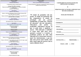11/04/12 (4ª FEIRA)                                                        13/04/12 (6ª FEIRA)
                                Manhã 8h-12h                                                                Manhã 8h-12h
                         (Anfiteatro Celcita Pinheiro)                                       Núcleo Avançado de Jaciara (sala pós-graduação)               I SEMINÁRIO DA LICENCIATURA EM
                - Credenciamento (Núcleo Avançado Jaciara)                      - Fórum da Educação do Campo com o Lançamento do Comitê de Educação do          CIÊNCIAS DA NATUREZA
                                                                                                     Campo do Vale do São Lourenço
                    - Abertura Oficial (08H): Autoridades
    Palestra de Abertura (09H): O papel do Prof. de Ciências na Sociedade                                                                                                    &
                               Contemporânea
                         (Anfiteatro Celcita Pinheiro)
                                                                                                                                                         FÓRUM DA EDUCAÇÃO DO CAMPO DO VALE
                                Tarde 13h-17h                                                                                                                      DO SÃO LOURENÇO
                         (Anfiteatro Celcita Pinheiro)

  - Palestra 1 (13h-14h): O Mestrado em Ensino de Ciências Naturais/UFMT
                       14h-14:30h: Debate com a platéia
                                                                                     “O estudo da gramática não faz                                                FICHA DE INSCRIÇÃO
 - Palestra 2 (15h-16h): Políticas Públicas da Educação do Campo SEDUC/MT
                        16h-16:30h: Debate com a platéia                             poetas. O estudo da harmonia não
                               Noite 17-18 horas                                     faz compositores. O estudo da                                        NOME:____________________________________
                         (Anfiteatro Celcita Pinheiro)
                                                                                     psicologia     não     faz    pessoas                                ___________________________________________
              Apresentação de Pôster e Mostra da Licenciatura                        equilibradas. O estudo das "ciências
                               Noite 18h-22h                                         da educação" não faz educadores.                                     ENDEREÇO:_______________________________
                  Núcleo Avançado de Jaciara (salas de aula)                                                                                              ___________________________________________
                                                                                     Educadores      não     podem     ser
                         - Oficinas das Licenciaturas:
                               01, 02, 03 (18-20h)                                   produzidos. Educadores nascem. O                                     EMAIL:___________________________________
                               04, 05, 06 (20-22h)
                                                                                     que se pode fazer é ajudá-los a
                              12/04/12 (5ª FEIRA)                                    nascer. Pela educação o indivíduo                                    TELEFONE:___________________________
                             Manhã 8h-12h
              Núcleo Avançado de Jaciara (sala pós-graduação)                        se torna mais apto para viver:                                       CIDADE:______________________________
                       - Fórum da Educação do Campo
                                                                                     aprende a pensar e a resolver os
                                Tarde 13h-17h
                         (Anfiteatro Celcita Pinheiro)
                                                                                     problemas práticos da vida. Pela                                     INSTITUIÇÃO:_____________________________
                                                                                     educação ele se torna mais sensível e                                ___________________________________________
    - Palestra 3 (13h-14h): Os desafios das licenciaturas interdisciplinares.
                       14h-14:30h: Debate com a platéia                              mais rico interiormente, o que faz
- Palestra 4 (15h-16h): Formação política dos/as educador@s do Campo: o papel        dele uma pessoa mais bonita, mais                                    ESTUDANTE ( )          PROFESSOR ( )
                             dos movimentos sociais
                        16h-16:30h: Debate com a platéia                             feliz e mais capaz de conviver com os
                               Noite 17-18 horas
                                                                                     outros (Rubem Alves)”.
                         (Anfiteatro Celcita Pinheiro)
                                                                                                                                                                  PAGO ( ) SIM   ( ) NÃO

              Apresentação de Pôster e Mostra da Licenciatura

                               Noite 18h-22h
                  Núcleo Avançado de Jaciara (salas de aula)


                         - Oficinas das Licenciaturas
                              01, 02, 03 (18-20h)
                              04, 05, 06 (20-22h)

                       - Fórum da Educação do Campo
 