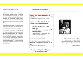 OBJETIVO/PERSPECTIVAS                              PROGRAMAÇÃO (12/04/2012)


Realizar uma reflexão sobre a vida e a o-
bra de Anísio Teixeira (1900-1971), desta-
cando momentos decisivos da sua biogra-       Primeiro Ato: Painel Vida e Obra de
fia, suas motivações como educador, as-       Anísio Teixeira                        18h
pectos da sua apropriação de John Dewey       Local: Foyer da Biblioteca Jorge Amado
e a atualidade das suas concepções para
pensar a educação brasileira contemporâ-
                                              Segundo Ato: Mesa Redonda “Anísio
nea.
                                              Teixeira - Educação não é privilégio”
Esse encontro pretende se constituir num
espaço para discussão da obra de um dos       •     Manifesto dos Pioneiros da Edu-
mas importantes educadores desse país.              cação Nova
                                              •     Anísio Teixeira e a concepção de 19h
Essa proposta se justifica pelo desafio de
ser uma atividade concebida, elaborada,             educação integral
produzida por estudantes de licenciatura      •     Anísio Teixeira e os desafios atu-
em pedagogia, portanto, futuros professo-           ais da Educação Superior
res que precisam, a partir de uma metodo-
logia dialógica, conhecer com profundida-     Local: Auditório Wally Salomão
de a história da educação brasileira e suas                                                      "Só existirá democracia no Brasil
políticas educacionais. E o mais importan-                                                         no dia em que se montar no país
                                              Terceiro Ato: Apresentação Artística          a máquina que prepara as democracias.
te: ter como referência teórica a obra de
Anísio Teixeira.                              “Cartas de Anísio Teixeira: a poesia da 21h     Essa máquina é a da escola pública".
                                              ação”
                                              Local: Auditório Wally Salomão                                      Anísio Teixeira


                                                  Inscrições no Colegiado de Pedagogia e
                                                          no dia e local do evento.
 