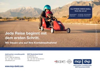 MCP Deutschland GmbH
Arnulfstraße 19
D-80335 München
Tel.: +49 / 89 / 22 84 06 80-0
office@mcpeurope.de
dankl+partner consulting gmbh
Röhrenweg 14
A-5071 Wals bei Salzburg
Tel.: +43 / 662 / 85 32 040
office@dankl.com
Jede Reise beginnt mit
dem ersten Schritt.
Wir freuen uns auf Ihre Kontaktaufnahme!
www.mcp-dankl.com
FürdenInhaltverantwortlich:dankl+partnerconsultinggmbh,MCPDeutschlandGmbH.
Fotos:Titelseite-Dr.OliverBrunke,S.4©iStock-RichVintage
AlleRechtevorbehalten.Änderungenvorbehalten
MCP Deutschland GmbH
dankl+partner consulting gmbh
Ihre FITNESS CHECK-Hotline.
Rufen Sie uns an!
Deutschland: 	 +43 (0) 89 / 22 84 06 80 0
Österreich: 	 +43 (0) 662 / 85 32 04 0
 