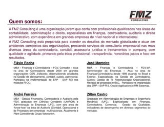 Quem somos:
A FMZ Consulting é uma organização jovem que conta com profissionais qualificados nas áreas de
contabilidade, administração e direito, especialistas em finanças, controladoria, auditoria e direito
administrativo, com experiência em grandes empresas de nível nacional e internacional.
A FMZ Consulting está preparada para atender os desafios do mercado globalizado e atuar em
ambientes complexos das organizações, prestando serviços de consultoria empresarial nas mais
diversas áreas da controladoria, contábil, assessoria jurídica e treinamentos in company, com
qualidade e agilidade, primando pela ética profissional, transparência, honorários justos e foco em
resultados.
   Flávio Rocha                                                José Monteiro
   MBA – Finanças e Controladoria – FGV, Contador – Atua       MBA – Finanças e Controladoria – FGV-SP,
   na área de Controladoria desde 2000 em grandes              Administrador de Empresas – Atua na área de
   organizações CSN, J.Macedo, desenvolvendo atividades        Finanças/Controladoria desde 1999 atuando no Brasil e
   na Gestão de planejamento, contábil, custos, patrimonial.   Exterior. Especializado na Gestão de Controladoria,
   Participou na implementação de ERP – SAP R/3 nos            Custos, Gestão de TI, Reestruturação Organizacional,
   módulos FI/CO.                                              Revisão de processos e BSC. Participou na implantação
                                                               dos ERP – SAP R/3, Oracle Applications e RM Sistemas.


   André Ferreira                                              Zilton Castro
   MBA - Gestão Financeira, Controladoria e Auditoria pela     Graduado em Administração de Empresas e Engenharia
   FGV, graduado em Ciências Contábeis (UNIFOR) e              Mecânica     (UFC).  Especializado  em    Finanças,
   Administração de Empresas (UFC), com seis anos de           Controladoria, Comercial,    Gestão da Qualidade,
   “know-how” na área de Auditoria (Contábil, Operacional e    indicadores de desempenho em diversos segmentos do
   de Processos) em empresas multinacionais. Atualmente é      mercado.
   Plant Controller do Grupo Votorantim.
 