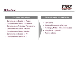 Soluções:


          Conjunto de Práticas                Especialização por Indústria
 • Consultoria em Gestão de Riscos
 • Consultoria em Gestão Empresarial        • Manufatura

 • Consultoria em Projetos e Planejamento   • Serviços Financeiros e Seguros
                                            • Tecnologia, Mídia e Telecomunicações
 • Consultoria em Gestão Tributária
                                            • Produtos de Consumo
 • Consultoria em Gestão Contábil
                                            • Turismo e Lazer
 • Consultoria em Gestão de RH
 • Consultoria em Gestão de TI
 