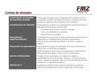 Linhas de atuação:
  CAPACITAÇÃO DE EQUIPES    Participação de programas de capacitação de auditores internos
  DE AUDITORIA INTERNA      envolvendo conceitos de Gestão de Riscos e Auditoria Interna de
                            processos e sistemas informatizados como facilitador.
  INVESTIGAÇÃO DE FRAUDES   Participação em projetos de investigação de fraudes envolvendo a
                            aplicação de técnicas para identificação:
                                 * Da extensão da fraude e valores envolvidos
                                 * Das vulnerabilidades de controles
                                 * Dos principais envolvidos
  PROCESSOS E               Participação em projetos de revisão de processos organizacionais,
  REESTRUTURAÇÃO            mapeamento e modelagem dos processos objetivando a
                            automação dos processos garantindo o controle e regras do
                            negócio.
  PROJETOS E PLANEJAMENTO   Participação de projetos de viabilidade econômico-financeira em
                            sintonia com as diretrizes estratégicas;
                            Implementação de diretrizes para a preparação e elaboração de
                            Planejamento Estratégico, Orçamentário e Forecasting.
  GESTÃO OPERACIONAL        Projetos de foco estratégico, com objetivo de avaliar a
                            rentabilidade de linhas de produto, realizar o monitoramento dos
                            níveis e rotação de estoques, além de confrontar planejamento de
                            vendas com a capacidade produtiva.
  GESTÃO DE TI              Avaliação da aderência dos sistemas integrados às melhores
                            práticas de atividades de controle e segurança da informação.
 