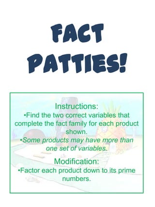 Fact
    Patties!
             Instructions:
  •Find the two correct variables that
complete the fact family for each product
                shown.
 •Some products may have more than
          one set of variables.
             Modification:
 •Factor each product down to its prime
               numbers.
 