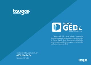 Taugor GED 14 é uma solução corporativa
desenvolvida para organizar e gerenciar documentos
de forma digital. Seus documentos digitalizados
serão armazenados de forma segura, em um servidor
local ou em nuvem (on-line).
contato@taugor.com.br
0800 604 94 04
taugor.com.br
 