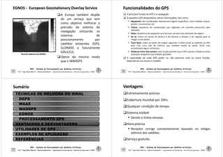 EGNOS
EGNOS -
- European Geostationary Overlay Service
European Geostationary Overlay Service
A Europa também dispõe
de um serviço que tem
como objetivo melhorar a
precisão de sistema de
navegação utilizando os
sistemas de
posicionamento por
GPS - Sistema de Posicionamento por Satélites Artificiais
37
posicionamento por
satélites existentes (GPS,
GLONASS e futuramente
GALILEU).
Opera do mesmo modo
que o WADGPS.
Prof. Tiago Badre Marino – Geoprocessamento - Departamento de Geociências – Instituto de Agronomia - UFRRJ
Área de cobertura do EGNOS
Área de cobertura do EGNOS
Funcionalidades do GPS
Funcionalidades do GPS
 A principal função do GPS é a navegação.
 O aparelho GPS disponibiliza várias informações, tais como:
 Waypoints: são coordenadas representam lugares específicos, como cidades, praças,
pontes, cruzamentos, etc.
 Trilhas: Sequência de coordenadas que registram um caminho percorrido pelo
utilizador.
 Rotas: Seqüência de waypoints que formam um percurso planeado de viagem.
 Go to: indica um ponto de destino e ele fornece a direção a ser seguida para se
chegar a esse ponto.
GPS - Sistema de Posicionamento por Satélites Artificiais
38
chegar a esse ponto.
 Track Back: voltar ao ponto de origem seguindo a trilha inicial ou pedindo ao GPS
para criar uma rota de retorno, que também levará ao ponto inicial mas
economizará alguns contornos.
 Distância entre dois pontos: esta função permite que o GPS calcule a distância entre
quaisquer waypoints que estejam gravados.
 A capacidade de cada GPS poder ou não executar uma ou outra função,
depende da sua marca e modelo.
Prof. Tiago Badre Marino – Geoprocessamento - Departamento de Geociências – Instituto de Agronomia - UFRRJ
Sumário
Sumário
TÉCNICAS DE MELHORA DO SINAL
DGPS
WAAS
WADGPS
EGNOS
PROCESSAMENTO GPS
GPS - Sistema de Posicionamento por Satélites Artificiais
39 Prof. Tiago Badre Marino – Geoprocessamento - Departamento de Geociências – Instituto de Agronomia - UFRRJ
Prof. Tiago Badre Marino – Geoprocessamento - Departamento de Geociências – Instituto de Agronomia - UFRRJ
PROCESSAMENTO GPS
VANTAGENS E DESVANTAGENS
UTILIDADES DE GPS
EXEMPLOS DE APLICAÇÃO
REFERÊNCIAS
Vantagens
Vantagens
Extremamente preciso.
Cobertura mundial por 24hs.
Qualquer condição de tempo.
Sistema estável
 Devido à órbita elevada.
GPS - Sistema de Posicionamento por Satélites Artificiais
40
 Devido à órbita elevada.
Hora precisa
 Receptor corrige constantemente baseado no relógio
atômico dos satélites.
Serviço gratuito.
Prof. Tiago Badre Marino – Geoprocessamento - Departamento de Geociências – Instituto de Agronomia - UFRRJ
 