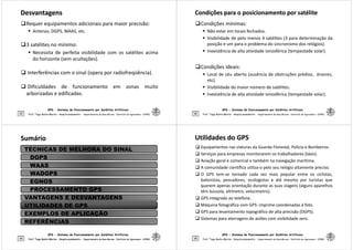 Desvantagens
Desvantagens
Requer equipamentos adicionais para maior precisão:
 Antenas, DGPS, WAAS, etc.
3 satélites no mínimo:
 Necessita de perfeita visibilidade com os satélites acima
do horizonte (sem ocultações).
GPS - Sistema de Posicionamento por Satélites Artificiais
41
 Interferências com o sinal (opera por radiofreqüência).
 Dificuldades de funcionamento em zonas muito
arborizadas e edificadas.
Prof. Tiago Badre Marino – Geoprocessamento - Departamento de Geociências – Instituto de Agronomia - UFRRJ
Condições para o posicionamento por satélite
Condições para o posicionamento por satélite
Condições mínimas:
 Não estar em locais fechados.
 Visibilidade de pelo menos 4 satélites (3 para determinação da
posição e um para o problema do sincronismo dos relógios).
 Inexistência de alta atividade ionosférica (tempestade solar).
GPS - Sistema de Posicionamento por Satélites Artificiais
42
Condições ideais:
 Local de céu aberto (ausência de obstruções prédios, árvores,
etc).
 Visibilidade do maior número de satélites.
 Inexistência de alta atividade ionosférica (tempestade solar).
Prof. Tiago Badre Marino – Geoprocessamento - Departamento de Geociências – Instituto de Agronomia - UFRRJ
Sumário
Sumário
TÉCNICAS DE MELHORA DO SINAL
DGPS
WAAS
WADGPS
EGNOS
PROCESSAMENTO GPS
GPS - Sistema de Posicionamento por Satélites Artificiais
43 Prof. Tiago Badre Marino – Geoprocessamento - Departamento de Geociências – Instituto de Agronomia - UFRRJ
Prof. Tiago Badre Marino – Geoprocessamento - Departamento de Geociências – Instituto de Agronomia - UFRRJ
PROCESSAMENTO GPS
VANTAGENS E DESVANTAGENS
UTILIDADES DE GPS
EXEMPLOS DE APLICAÇÃO
REFERÊNCIAS
Utilidades do GPS
Utilidades do GPS
 Equipamentos nas viaturas da Guarda Florestal, Polícia e Bombeiros.
 Serviços para empresas monitorarem os trabalhadores (táxis).
 Aviação geral e comercial e também na navegação marítima.
 A comunidade científica utiliza-o pelo seu relógio altamente preciso.
 O GPS tem-se tornado cada vez mais popular entre os ciclistas,
balonistas, pescadores, ecologistas e até mesmo por turistas que
querem apenas orientação durante as suas viagens (alguns aparelhos
GPS - Sistema de Posicionamento por Satélites Artificiais
44
querem apenas orientação durante as suas viagens (alguns aparelhos
têm bússola, altímetro, velocímetro).
 GPS integrado ao telefone.
 Máquina fotográfica com GPS: imprime coordenadas à foto.
 GPS para levantamento topográfico de alta precisão (DGPS).
 Sistemas para aterragens de aviões com visibilidade zero.
Prof. Tiago Badre Marino – Geoprocessamento - Departamento de Geociências – Instituto de Agronomia - UFRRJ
 