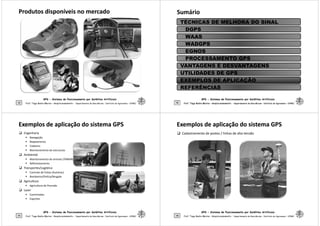 Produtos disponíveis no mercado
Produtos disponíveis no mercado
GPS - Sistema de Posicionamento por Satélites Artificiais
45 Prof. Tiago Badre Marino – Geoprocessamento - Departamento de Geociências – Instituto de Agronomia - UFRRJ
Sumário
Sumário
TÉCNICAS DE MELHORA DO SINAL
DGPS
WAAS
WADGPS
EGNOS
PROCESSAMENTO GPS
GPS - Sistema de Posicionamento por Satélites Artificiais
46 Prof. Tiago Badre Marino – Geoprocessamento - Departamento de Geociências – Instituto de Agronomia - UFRRJ
Prof. Tiago Badre Marino – Geoprocessamento - Departamento de Geociências – Instituto de Agronomia - UFRRJ
PROCESSAMENTO GPS
VANTAGENS E DESVANTAGENS
UTILIDADES DE GPS
EXEMPLOS DE APLICAÇÃO
REFERÊNCIAS
Exemplos de aplicação do sistema GPS
Exemplos de aplicação do sistema GPS
 Engenharia
 Navegação
 Mapeamento
 Cadastro
 Monitoramento de estruturas
 Ambiental
 Monitoramento de animais (TAMAR)
 Reflorestamento
 Transportes/Logística
GPS - Sistema de Posicionamento por Satélites Artificiais
47
 Transportes/Logística
 Controle de frotas (Autotrac)
 Bombeiros/Polícia/Resgate
 Agricultura
 Agricultura de Precisão
 Lazer
 Caminhadas
 Esportes
Prof. Tiago Badre Marino – Geoprocessamento - Departamento de Geociências – Instituto de Agronomia - UFRRJ
Exemplos de aplicação do sistema GPS
Exemplos de aplicação do sistema GPS
 Cadastramento de postes / linhas de alta-tensão
GPS - Sistema de Posicionamento por Satélites Artificiais
48 Prof. Tiago Badre Marino – Geoprocessamento - Departamento de Geociências – Instituto de Agronomia - UFRRJ
 