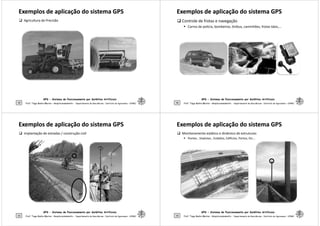 Exemplos de aplicação do sistema GPS
Exemplos de aplicação do sistema GPS
 Agricultura de Precisão
GPS - Sistema de Posicionamento por Satélites Artificiais
49 Prof. Tiago Badre Marino – Geoprocessamento - Departamento de Geociências – Instituto de Agronomia - UFRRJ
Exemplos de aplicação do sistema GPS
Exemplos de aplicação do sistema GPS
 Controle de frotas e navegação
 Carros de polícia, bombeiros, ônibus, caminhões, frotas táxis,...
GPS - Sistema de Posicionamento por Satélites Artificiais
50 Prof. Tiago Badre Marino – Geoprocessamento - Departamento de Geociências – Instituto de Agronomia - UFRRJ
Exemplos de aplicação do sistema GPS
Exemplos de aplicação do sistema GPS
 Implantação de estradas / construção civil
GPS - Sistema de Posicionamento por Satélites Artificiais
51 Prof. Tiago Badre Marino – Geoprocessamento - Departamento de Geociências – Instituto de Agronomia - UFRRJ
Exemplos de aplicação do sistema GPS
Exemplos de aplicação do sistema GPS
 Monitoramento estático e dinâmico de estruturas:
 Pontes , Viadutos , Estádios, Edifícios, Portos, Etc...
GPS - Sistema de Posicionamento por Satélites Artificiais
52 Prof. Tiago Badre Marino – Geoprocessamento - Departamento de Geociências – Instituto de Agronomia - UFRRJ
 