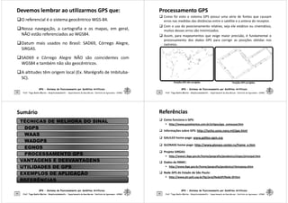 Devemos lembrar ao utilizarmos GPS que:
Devemos lembrar ao utilizarmos GPS que:
O referencial é o sistema geocêntrico WGS-84.
Nossa navegação, a cartografia e os mapas, em geral,
NÃO estão referenciados ao WGS84.
Datum mais usados no Brasil: SAD69, Córrego Alegre,
SIRGAS.
GPS - Sistema de Posicionamento por Satélites Artificiais
53
SIRGAS.
SAD69 e Córrego Alegre NÃO são coincidentes com
WGS84 e também não são geocêntricos.
A altitudes têm origem local (Ex. Marégrafo de Imbituba-
SC).
Prof. Tiago Badre Marino – Geoprocessamento - Departamento de Geociências – Instituto de Agronomia - UFRRJ
Processamento GPS
Processamento GPS
 Como foi visto o sistema GPS possui uma série de fontes que causam
erros nas medidas das distâncias entre o satélite e a antena do receptor.
 Com o uso do posicionamento relativo, seja ele estático ou cinemático,
muitos desses erros são minimizados.
 Assim, para mapeamentos que exige maior precisão, é fundamental o
processamento dos dados GPS para corrigir as posições obtidas nos
rastreios.
GPS - Sistema de Posicionamento por Satélites Artificiais
54 Prof. Tiago Badre Marino – Geoprocessamento - Departamento de Geociências – Instituto de Agronomia - UFRRJ
Posições GPS não corrigidas
Posições GPS não corrigidas Posições GPS corrigidas
Posições GPS corrigidas
Sumário
Sumário
TÉCNICAS DE MELHORA DO SINAL
DGPS
WAAS
WADGPS
EGNOS
PROCESSAMENTO GPS
GPS - Sistema de Posicionamento por Satélites Artificiais
55 Prof. Tiago Badre Marino – Geoprocessamento - Departamento de Geociências – Instituto de Agronomia - UFRRJ
Prof. Tiago Badre Marino – Geoprocessamento - Departamento de Geociências – Instituto de Agronomia - UFRRJ
PROCESSAMENTO GPS
VANTAGENS E DESVANTAGENS
UTILIDADES DE GPS
EXEMPLOS DE APLICAÇÃO
REFERÊNCIAS
Referências
Referências
 Como funciona o GPS:
 http://www.guia4ventos.com.br/artigos/gps_comousar.htm
 Informações sobre GPS: http://tycho.usno.navy.mil/gps.html
 GALILEO home-page: www.galileo-pgm.org
 GLONASS home-page: http://www.glonass-center.ru/frame_e.htm
 Projeto SIRGAS:
GPS - Sistema de Posicionamento por Satélites Artificiais
56
 Projeto SIRGAS:
 http://www1.ibge.gov.br/home/geografia/geodesico/sirgas/principal.htm
 Dados da RBMC:
 http://www.ibge.gov.br/home/geografia/geodesico/rbmcpesq.shtm
 Rede GPS do Estado de São Paulo:
 http://www.ptr.poli.usp.br/ltg/proj/RedeSP/Rede-SP.htm
Prof. Tiago Badre Marino – Geoprocessamento - Departamento de Geociências – Instituto de Agronomia - UFRRJ
 