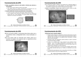 Funcionamento do GPS
Funcionamento do GPS
 Saber a que distância estamos de cada satélite é suficiente para sabermos a
nossa posição?
 Não. Primeiro é preciso sabermos onde está cada satélite.
 Cada satélite comunica ao receptor constantemente um almanaque com a sua
posição no espaço para podermos determinar nossa própria posição.
 Quantos satélites são necessários para determinar a nossa posição?
 Em teoria, três! Mas na prática são usados quatro. Vejamos melhor porquê...
 Com um satélite do qual conhecemos a distância a que está de nós, apenas nos é
possível dizer que a nossa localização é um ponto qualquer sobre uma esfera
GPS - Sistema de Posicionamento por Satélites Artificiais
9
possível dizer que a nossa localização é um ponto qualquer sobre uma esfera
imaginária com raio igual a essa distância:
Prof. Tiago Badre Marino – Geoprocessamento - Departamento de Geociências – Instituto de Agronomia - UFRRJ
Podemos estar em
qualquer um dos
pontos sobre esta
superfície!
Funcionamento do GPS
Funcionamento do GPS
 Se conhecermos também a distância a que estamos de um segundo satélite, já
nos é possível afirmar que a nossa posição é um ponto qualquer sobre a
circunferência imaginária que resulta da intersecção das duas esferas.
 Agora as possibilidades, embora sejam ainda em número infinito, já estão
limitadas ao plano da circunferência, em duas dimensões.
GPS - Sistema de Posicionamento por Satélites Artificiais
10 Prof. Tiago Badre Marino – Geoprocessamento - Departamento de Geociências – Instituto de Agronomia - UFRRJ
Podemos estar em
qualquer um dos
pontos sobre esta
linha vermelha!
Funcionamento do GPS
Funcionamento do GPS
 Com um terceiro satélite, a intersecção desta última esfera com a
circunferência reduz a ambiguidade sobre a nossa localização a 2
pontos.
 Um dos pontos pode ser eliminado pela simples razão de se
encontrar no espaço e nós sabemos estar na superfície da Terra
está encontrada a nossa posição!
GPS - Sistema de Posicionamento por Satélites Artificiais
11 Prof. Tiago Badre Marino – Geoprocessamento - Departamento de Geociências – Instituto de Agronomia - UFRRJ
Funcionamento do GPS
Funcionamento do GPS
 Para que serve o quarto satélite ?
 Primeiro motivo: dispensa a utilização do raciocínio atrás descrito. O quarto
satélite permite escolher um dos 2 pontos anteriormente determinados e
sabermos, além da latitude e da longitude (duas dimensões), a altitude
exata da nossa localização.
 Entretanto, ainda mais importante: permite verificar se existe o essencial
sincronismo de todos os relógios.
 De fato, se as medidas que o nosso receptor fez das distâncias forem
perfeitas - com o seu relógio perfeitamente sincronizado com os dos
GPS - Sistema de Posicionamento por Satélites Artificiais
12
perfeitas - com o seu relógio perfeitamente sincronizado com os dos
satélites - então as 4 esferas intersectam-se num único ponto. Mas se as
medidas forem imperfeitas, isso não acontecerá.
 Então o receptor, alertado para o erro pela quarta medição, aplicará o fator
de correção necessário para que as 4 esferas se intersectem num único
ponto.
 E é nesta altura que passamos a ter na nossa mão, como bônus, um relógio
tão preciso quanto os mais caros relógios atômicos!
Prof. Tiago Badre Marino – Geoprocessamento - Departamento de Geociências – Instituto de Agronomia - UFRRJ
 
