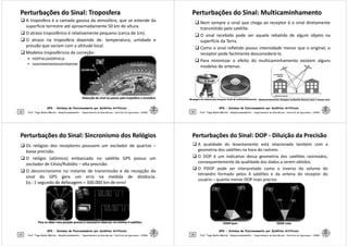 Perturbações do Sinal: Troposfera
Perturbações do Sinal: Troposfera
 A troposfera é a camada gasosa da atmosfera, que se estende da
superfície terrestre até aproximadamente 50 km de altura.
 O atraso troposférico é relativamente pequeno (cerca de 1m).
 O atraso na troposfera depende de: temperatura, umidade e
pressão que variam com a altitude local.
 Modelos troposféricos de correção:
 HOPFIELDHOPFIELD
GPS - Sistema de Posicionamento por Satélites Artificiais
25
 SAASTAMOINEMSAASTAMOINE
Prof. Tiago Badre Marino – Geoprocessamento - Departamento de Geociências – Instituto de Agronomia - UFRRJ
Distorção do sinal ao passar pela troposfera e ionosfera
Distorção do sinal ao passar pela troposfera e ionosfera
Perturbações do Sinal:
Perturbações do Sinal: Multicaminhamento
Multicaminhamento
 Nem sempre o sinal que chega ao receptor é o sinal diretamente
transmitido pelo satélite.
 O sinal recebido pode ser aquele rebatido de algum objeto na
superfície da Terra.
 Como o sinal refletido possui intensidade menor que o original, o
receptor pode facilmente desconsiderá-lo.
 Para minimizar o efeito do multicaminhamento existem alguns
GPS - Sistema de Posicionamento por Satélites Artificiais
26
 Para minimizar o efeito do multicaminhamento existem alguns
modelos de antenas.
Prof. Tiago Badre Marino – Geoprocessamento - Departamento de Geociências – Instituto de Agronomia - UFRRJ
Blindagem em antenas para bloquear sinais de
Blindagem em antenas para bloquear sinais de multicaminhamento
multicaminhamento Multicaminhamento
Multicaminhamento: Receptor recebendo diversas vezes o mesmo sinal
: Receptor recebendo diversas vezes o mesmo sinal
Perturbações do Sinal: Sincronismo dos Relógios
Perturbações do Sinal: Sincronismo dos Relógios
 Os relógios dos receptores possuem um oscilador de quartzo –
baixa precisão.
 O relógio (atômico) embarcado no satélite GPS possui um
oscilador de Césio/Rubídio – alta precisão.
 O dessincronismo no instante de transmissão e de recepção do
sinal do GPS gera um erro na medida de distância.
Ex.: 1 segundo de defasagem = 300.000 km de erro!
GPS - Sistema de Posicionamento por Satélites Artificiais
27
Ex.: 1 segundo de defasagem = 300.000 km de erro!
Prof. Tiago Badre Marino – Geoprocessamento - Departamento de Geociências – Instituto de Agronomia - UFRRJ
Para se obter uma posição
Para se obter uma posição precisa
precisa é necessário observar no mínimo 4 satélites.
é necessário observar no mínimo 4 satélites.
Perturbações do Sinal: DOP
Perturbações do Sinal: DOP -
- Diluição da Precisão
Diluição da Precisão
 A qualidade do levantamento está relacionada também com a
geometria dos satélites na hora do rastreio.
 O DOP é um indicativo dessa geometria dos satélites rastreados,
consequentemente da qualidade dos dados a serem obtidos.
 O PDOP pode ser interpretado como o inverso do volume do
tetraedro formado pelos 4 satélites e da antena do receptor do
usuário – quanto menor DOP mais preciso.
GPS - Sistema de Posicionamento por Satélites Artificiais
28 Prof. Tiago Badre Marino – Geoprocessamento - Departamento de Geociências – Instituto de Agronomia - UFRRJ
PDOP bom
PDOP bom PDOP ruim
PDOP ruim
 