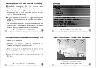 Perturbações do Sinal: SA
Perturbações do Sinal: SA –
– Selective
Selective Availability
Availability
Degradação intencional do sinal imposta pelo
Departamento de Defesa Norte-Americano.
Era pretendido que o SA impedisse os adversários
militares de usar os sinais altamente precisos de GPS.
Erros da ordem de 100 metros.
O Governo do EUA retirou o SA em maio de 2000, o que
GPS - Sistema de Posicionamento por Satélites Artificiais
29
O Governo do EUA retirou o SA em maio de 2000, o que
melhorou significativamente, a precisão dos receptores
de GPS civil.
Em função deste domínio e distorção imposta pelos EUA,
Europa, Rússia e outros países decidiram por lançar seus
próprios sistemas de posicionamento por satélite.
Prof. Tiago Badre Marino – Geoprocessamento - Departamento de Geociências – Instituto de Agronomia - UFRRJ
Sumário
Sumário
TÉCNICAS DE MELHORA DO SINAL
DGPS
WAAS
WADGPS
EGNOS
PROCESSAMENTO GPS
GPS - Sistema de Posicionamento por Satélites Artificiais
30 Prof. Tiago Badre Marino – Geoprocessamento - Departamento de Geociências – Instituto de Agronomia - UFRRJ
Prof. Tiago Badre Marino – Geoprocessamento - Departamento de Geociências – Instituto de Agronomia - UFRRJ
PROCESSAMENTO GPS
VANTAGENS E DESVANTAGENS
UTILIDADES DE GPS
EXEMPLOS DE APLICAÇÃO
REFERÊNCIAS
DGPS
DGPS –
– Posicionamento Diferencial em Tempo Real
Posicionamento Diferencial em Tempo Real
 DGPS - GPS Diferencial
 Princípio: um receptor permanece observando os
satélites em um ponto conhecido (base).
 Pode-se comparar o resultado obtido do rastreio com o
que é conhecido e assim obter uma correção.
GPS - Sistema de Posicionamento por Satélites Artificiais
31
que é conhecido e assim obter uma correção.
 Esta é aplicada ao receptor itinerante através de um link
de rádio.
Prof. Tiago Badre Marino – Geoprocessamento - Departamento de Geociências – Instituto de Agronomia - UFRRJ
DGPS
DGPS –
– Posicionamento Diferencial em Tempo Real
Posicionamento Diferencial em Tempo Real
GPS - Sistema de Posicionamento por Satélites Artificiais
32 Prof. Tiago Badre Marino – Geoprocessamento - Departamento de Geociências – Instituto de Agronomia - UFRRJ
DGPS: Estação base recebe coordenadas do GPS, constata o erro e informa a
DGPS: Estação base recebe coordenadas do GPS, constata o erro e informa a
correção à estação móvel através de um link de rádio
correção à estação móvel através de um link de rádio
 