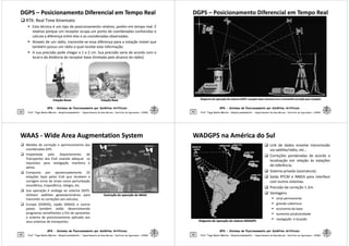DGPS
DGPS –
– Posicionamento Diferencial em Tempo Real
Posicionamento Diferencial em Tempo Real
 RTK: Real Time Kinematic
 Esta técnica é um tipo de posicionamento relativo, porém em tempo real. É
relativo porque um receptor ocupa um ponto de coordenadas conhecidas e
calcula a diferença entre elas e as coordenadas observadas.
 Através de um rádio, transmite-se essa diferença para a estação móvel que
também possui um rádio o qual recebe esta informação.
 A sua precisão pode chegar a 1 a 2 cm. Sua precisão varia de acordo com o
local e da distância do receptor base (limitada pelo alcance do rádio).
GPS - Sistema de Posicionamento por Satélites Artificiais
33 Prof. Tiago Badre Marino – Geoprocessamento - Departamento de Geociências – Instituto de Agronomia - UFRRJ
Estação
Estação Rover
Rover Estação Base
Estação Base
DGPS
DGPS –
– Posicionamento Diferencial em Tempo Real
Posicionamento Diferencial em Tempo Real
GPS - Sistema de Posicionamento por Satélites Artificiais
34 Prof. Tiago Badre Marino – Geoprocessamento - Departamento de Geociências – Instituto de Agronomia - UFRRJ
Diagrama de operação do sistema DGPS: receptor base mensura erro e transmite correção para receptor
Diagrama de operação do sistema DGPS: receptor base mensura erro e transmite correção para receptor
WAAS
WAAS -
- Wide Area Augmentation System
Wide Area Augmentation System
 Medida de correção e aprimoramento das
coordenadas GPS.
 Implantada pelo Departamento de
Transportes dos EUA visando adequar os
requisitos para navegação marítima e
aérea.
 Composta por aproximadamente 25
estações base pelos EUA que recebem e
corrigem erros de sinais como perturbação
ionosférica, troposférica, relógio, etc.
GPS - Sistema de Posicionamento por Satélites Artificiais
35 Prof. Tiago Badre Marino – Geoprocessamento - Departamento de Geociências – Instituto de Agronomia - UFRRJ
ionosférica, troposférica, relógio, etc.
 Sua operação é análoga ao sistema DGPS.
Utilizam satélites geoestacionários para
transmitir as correções aos veículos.
 Europa (EGNOS), Japão (MSAS) e outros
países também estão desenvolvendo
programas semelhantes a fim de aproveitar
o sistema de posicionamento aplicado aos
seus sistemas de transportes.
Ilustração da operação do WAAS
Ilustração da operação do WAAS
WADGPS na América do Sul
WADGPS na América do Sul
 Link de dados envolve transmissão
via satélite/rádio, etc...
 Correções ponderadas de acordo a
localização em relação às estações
de referência.
 Sistema privado (assinatura).
 Saída RTCM e NMEA para interface
com outros sistemas.
GPS - Sistema de Posicionamento por Satélites Artificiais
36
 Precisão da correção 1-2m.
 Vantagens
 sinal permanente
 grande cobertura
 economia da base
 aumento produtividade
 navegação e locação
Prof. Tiago Badre Marino – Geoprocessamento - Departamento de Geociências – Instituto de Agronomia - UFRRJ
Diagrama de operação do sistema WADGPS
Diagrama de operação do sistema WADGPS
 