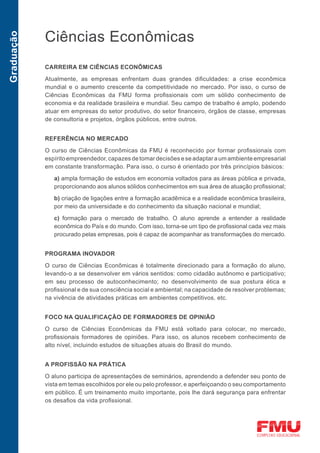 Ciências Econômicas
Graduação




            CARREIRA EM CIÊNCIAS ECONÔMICAS

            Atualmente, as empresas enfrentam duas grandes dificuldades: a crise econômica
            mundial e o aumento crescente da competitividade no mercado. Por isso, o curso de
            Ciências Econômicas da FMU forma profissionais com um sólido conhecimento de
            economia e da realidade brasileira e mundial. Seu campo de trabalho é amplo, podendo
            atuar em empresas do setor produtivo, do setor financeiro, órgãos de classe, empresas
            de consultoria e projetos, órgãos públicos, entre outros.


            REFERÊNCIA NO MERCADO

            O curso de Ciências Econômicas da FMU é reconhecido por formar profissionais com
            espírito empreendedor, capazes de tomar decisões e se adaptar a um ambiente empresarial
            em constante transformação. Para isso, o curso é orientado por três princípios básicos:
               a) ampla formação de estudos em economia voltados para as áreas pública e privada,
               proporcionando aos alunos sólidos conhecimentos em sua área de atuação profissional;

               b) criação de ligações entre a formação acadêmica e a realidade econômica brasileira,
               por meio da universidade e do conhecimento da situação nacional e mundial;

               c) formação para o mercado de trabalho. O aluno aprende a entender a realidade
               econômica do País e do mundo. Com isso, torna-se um tipo de profissional cada vez mais
               procurado pelas empresas, pois é capaz de acompanhar as transformações do mercado.


            PROGRAMA INOVADOR

            O curso de Ciências Econômicas é totalmente direcionado para a formação do aluno,
            levando-o a se desenvolver em vários sentidos: como cidadão autônomo e participativo;
            em seu processo de autoconhecimento; no desenvolvimento de sua postura ética e
            profissional e de sua consciência social e ambiental; na capacidade de resolver problemas;
            na vivência de atividades práticas em ambientes competitivos, etc.


            FOCO NA QUALIFICAÇÃO DE FORMADORES DE OPINIÃO

            O curso de Ciências Econômicas da FMU está voltado para colocar, no mercado,
            profissionais formadores de opiniões. Para isso, os alunos recebem conhecimento de
            alto nível, incluindo estudos de situações atuais do Brasil do mundo.


            A PROFISSÃO NA PRÁTICA

            O aluno participa de apresentações de seminários, aprendendo a defender seu ponto de
            vista em temas escolhidos por ele ou pelo professor, e aperfeiçoando o seu comportamento
            em público. É um treinamento muito importante, pois lhe dará segurança para enfrentar
            os desafios da vida profissional.
 
