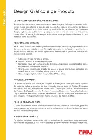 Design Gráfico e de Produto
Graduação




            CARREIRA EM DESIGN GRÁFICO E DE PRODUTO

            A crescente concorrência entre as empresas exige imagens de impacto cada vez maior
            e mais rápido para chamar a atenção dos clientes. Por isso, os profissionais de Design
            Gráfico e de Produto encontram muitas oportunidades de trabalho em escritórios de
            design, agências de publicidade e propaganda, bem como em empresas industriais,
            comerciais e de prestação de serviços. Além disso, esses profissionais também podem
            trabalhar como autônomos.


            REFERÊNCIA NO MERCADO

            A FMU forma profissionais de Design com ótimas chances de contratação pelas empresas
            do setor, pois eles recebem uma formação completa de professores qualificados e
            respeitados no mercado. Os alunos aprendem a desenvolver os principais produtos dos
            mais diversos setores.

              •	 Editoração: livros, revistas e jornais.
              •	 Digitais: e-books e interfaces para jogos.
              •	 Identidade visual corporativa: criação de marcas, logotipos e suas aplicações, como
                 em papelaria, uniformes e veículos.
              •	 Orientação e sinalização: criação de signos e sinais orientadores aplicados em
                 superfícies de ruas, estradas, totens, placas e faixas.
              •	 Comunicação digital: motion design, CDs, DVDs e sites.


            PROGRAMA INOVADOR

            Os alunos recebem uma formação completa e abrangente, para que sejam capazes
            de enfrentar todos os desafios de sua profissão, seja na área de Design Gráfico ou
            de Produto. Por isso, eles estudam temas como Computação Gráfica, Desenvolvimento
            de Projetos Gráficos, Economia, Teoria do Consumo, Ergonomia, Fotografia, Ilustração
            Digital e Manual, Marketing, Materiais e Processos Gráficos, Produção e Análise Gráfica
            e de Imagem, Produção Multimídia e Teoria e Análise do Design Gráfico.


            FOCO NO RESULTADO FINAL

            O curso estimula nos alunos o desenvolvimento de seus talentos e habilidades, para que
            sejam capazes de encontrar sempre a melhor solução em seu trabalho, tanto do ponto
            de vista visual quanto prático.


            A PROFISSÃO NA PRÁTICA

            Os alunos participam de estágios sob a supervisão de experientes coordenadores,
            aprendendo, na prática, a lidar com os desafios que enfrentarão no mercado de trabalho.
 