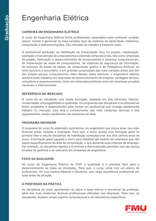 Engenharia Elétrica
Graduação




            CARREIRA EM ENGENHARIA ELÉTRICA
            O curso de Engenharia Elétrica forma profissionais capacitados para conhecer, projetar,
            operar, manter e gerenciar os mais variados tipos de sistemas de eletricidade, eletrônica,
            computação e telecomunicações. Seu mercado de trabalho é bastante vasto.

            O profissional graduado na habilitação de Computação atua no projeto, implantação,
            operação e manutenção de computadores e sistemas computacionais, tais como: empresas
            de projeto, fabricação e desenvolvimento de computadores e sistemas computacionais,
            de implantação de redes de computadores, de sistemas de segurança da informação,
            de sistemas de bases de dados, de computação gráfica e de Inteligência Artificial, do
            ramo bancário e securitário, e em grandes corporações das mais variadas áreas que têm
            seu próprio parque computacional. Além dessas áreas técnicas, o engenheiro elétrico
            também pode trabalhar em empresas de desenvolvimento de projetos, peritagem técnica,
            consultoria e assessoramento, tanto em instituições públicas como em empresas privadas
            nacionais e internacionais.


            REFERÊNCIA NO MERCADO
            O curso dá ao estudante uma ampla formação, baseada em três princípios básicos:
            modernidade, empregabilidade e qualidade. Os programas das disciplinas e os laboratórios
            foram projetados e desenvolvidos para formar um profissional que consiga rapidamente
            trabalho no mercado, pois terá o conhecimento das mais modernas técnicas e dos
            equipamentos usados atualmente nas empresas da área.


            PROGRAMA INOVADOR
            O programa do curso foi elaborado para formar um engenheiro que possa atuar nas mais
            diversas áreas, funções e empresas. Para isso, o aluno recebe uma formação geral na
            primeira fase e estuda disciplinas de habilitação computacional nos dois últimos anos de
            curso. A formação geral capacita o aluno para trabalhar até mesmo em empresas que não
            sejam especificamente da área de computação, o que aumenta suas chances de emprego.
            Por exemplo, as disciplinas ligadas à Economia e Administração permitem que ele exerça
            funções de gerência e de executivo em empresas de engenharia.


            FOCO NA QUALIDADE
            No curso de Engenharia Elétrica da FISP, a qualidade é o principal fator para o
            desenvolvimento de todas as atividades. Para isso, o curso conta com um elenco de
            professores, em sua maioria Mestres e Doutores, com larga experiência profissional em
            suas áreas de atuação.


            A PROFISSÃO NA PRÁTICA
            As disciplinas do curso apresentam ao aluno a base teórica e conceitual da profissão,
            além das mais modernas técnicas profissionais utilizadas nas empresas. Para isso, os
            estudantes recebem amplo suporte computacional e de laboratórios específicos.
 