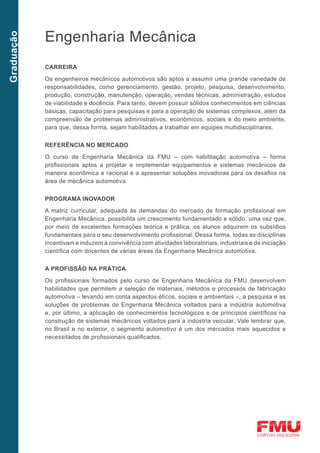 Engenharia Mecânica
Graduação




            CARREIRA

            Os engenheiros mecânicos automotivos são aptos a assumir uma grande variedade de
            responsabilidades, como gerenciamento, gestão, projeto, pesquisa, desenvolvimento,
            produção, construção, manutenção, operação, vendas técnicas, administração, estudos
            de viabilidade e docência. Para tanto, devem possuir sólidos conhecimentos em ciências
            básicas, capacitação para pesquisas e para a operação de sistemas complexos, além da
            compreensão de problemas administrativos, econômicos, sociais e do meio ambiente,
            para que, dessa forma, sejam habilitados a trabalhar em equipes multidisciplinares.


            Referência no mercado	

            O curso de Engenharia Mecânica da FMU – com habilitação automotiva – forma
            profissionais aptos a projetar e implementar equipamentos e sistemas mecânicos de
            maneira econômica e racional e a apresentar soluções inovadoras para os desafios na
            área de mecânica automotiva.


            Programa inovador

            A matriz curricular, adequada às demandas do mercado de formação profissional em
            Engenharia Mecânica, possibilita um crescimento fundamentado e sólido, uma vez que,
            por meio de excelentes formações teórica e prática, os alunos adquirem os subsídios
            fundamentais para o seu desenvolvimento profissional. Dessa forma, todas as disciplinas
            incentivam e induzem à convivência com atividades laboratoriais, industriais e de iniciação
            científica com docentes de várias áreas da Engenharia Mecânica automotiva.


            A profissão na prática
            Os profissionais formados pelo curso de Engenharia Mecânica da FMU desenvolvem
            habilidades que permitem a seleção de materiais, métodos e processos de fabricação
            automotiva – levando em conta aspectos éticos, sociais e ambientais –, a pesquisa e as
            soluções de problemas de Engenharia Mecânica voltados para a indústria automotiva
            e, por último, a aplicação de conhecimentos tecnológicos e de princípios científicos na
            construção de sistemas mecânicos voltados para a indústria veicular. Vale lembrar que,
            no Brasil e no exterior, o segmento automotivo é um dos mercados mais aquecidos e
            necessitados de profissionais qualificados.
 