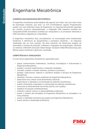 Engenharia Mecatrônica
Graduação




            CARREIRA EM ENGENHARIA MECATRÔNICA

            O engenheiro mecatrônico pode trabalhar não apenas com robôs, mas com toda a área
            de automação industrial, que inclui: os CLP (Controladores Lógicos Programáveis)
            usados nas mais diferentes áreas da Engenharia, as máquinas-ferramentas operadas
            por controle numérico computadorizado, a integração CAD (desenho auxiliado por
            computador)/CAM (manufatura auxiliada por computador) e os processos referentes à
            CIM (manufatura integrada por computador).

            O engenheiro mecatrônico atua, principalmente, na comunicação entre componentes
            mecânicos e eletrônicos de equipamentos e processos industriais – as máquinas
            robotizadas são um bom exemplo. Na área industrial, ele desenvolve projetos de
            automação e controle de produção, softwares e linguagens de programação, utilizando
            os sistemas CAD/CAM (Computer Aided Design/ Computer Aided Manufacturing) para
            fabricar peças mecânicas e gerenciar a produção.


            COMPETÊNCIAS E HABILIDADES
            O curso forma engenheiros mecatrônicos capacitados para:

              •	 aplicar conhecimentos matemáticos, científicos, tecnológicos e instrumentais à
                 Engenharia Mecatrônica;
              •	 projetar e conduzir experimentos e interpretar resultados;
              •	 conceber, projetar e analisar sistemas, produtos e processos;
              •	 planejar, supervisionar, elaborar e coordenar projetos e serviços de Engenharia
                 Mecatrônica;
              •	 identificar, formular e resolver problemas de Engenharia Mecatrônica;
              •	 desenvolver e/ou utilizar novas ferramentas e técnicas;
              •	 supervisionar a operação e a manutenção de sistemas mecatrônicos;
              •	 avaliar criticamente a operação e a manutenção de sistemas mecatrônicos;
              •	 comunicar-se eficientemente nas formas escrita, oral e gráfica;
              •	 trabalhar em equipes multidisciplinares;
              •	 entender e aplicar a ética e a responsabilidade profissional;
              •	 avaliar o impacto das atividades da Engenharia Mecatrônica na sociedade e no
                 meio ambiente;
              •	 avaliar a viabilidade econômica de projetos de Engenharia Mecatrônica;
              •	 buscar sempre a atualização profissional.
 