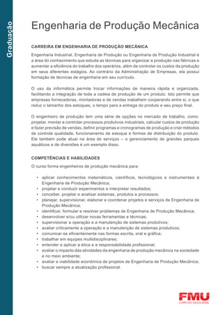 Engenharia de Produção Mecânica
Graduação




            CARREIRA EM ENGENHARIA DE PRODUÇÃO MECÂNICA

            Engenharia Industrial, Engenharia de Produção ou Engenharia de Produção Industrial é
            a área do conhecimento que estuda as técnicas para organizar a produção nas fábricas e
            aumentar a eficiência do trabalho dos operários, além de controlar os custos da produção
            em seus diferentes estágios. Ao contrário da Administração de Empresas, ela possui
            formação de técnicas de engenharia em seu currículo.

            O uso da informática permite trocar informações de maneira rápida e organizada,
            facilitando a integração de toda a cadeia de produção de um produto. Isto permite que
            empresas fornecedoras, montadoras e de vendas trabalhem cooperando entre si, o que
            reduz o tamanho dos estoques, o tempo para a entrega do produto e seu preço final.

            O engenheiro de produção tem uma série de opções no mercado de trabalho, como:
            projetar, montar e controlar processos produtivos industriais, calcular custos de produção
            e fazer previsão de vendas, definir programas e cronogramas de produção e criar métodos
            de controle qualidade, funcionamento de estoque e formas de distribuição do produto.
            Ele também pode atuar na área de serviços – o gerenciamento de grandes parques
            aquáticos e de diversões é um exemplo disso.


            COMPETÊNCIAS E HABILIDADES

            O curso forma engenheiros de produção mecânica para:

              •	 aplicar conhecimentos matemáticos, científicos, tecnológicos e instrumentais à
                 Engenharia de Produção Mecânica;
              •	 projetar e conduzir experimentos e interpretar resultados;
              •	 conceber, projetar e analisar sistemas, produtos e processos;
              •	 planejar, supervisionar, elaborar e coordenar projetos e serviços de Engenharia de
                 Produção Mecânica;
              •	 identificar, formular e resolver problemas de Engenharia de Produção Mecânica;
              •	 desenvolver e/ou utilizar novas ferramentas e técnicas;
              •	 supervisionar a operação e a manutenção de sistemas produtivos;
              •	 avaliar criticamente a operação e a manutenção de sistemas produtivos;
              •	 comunicar-se eficientemente nas formas escrita, oral e gráfica;
              •	 trabalhar em equipes multidisciplinares;
              •	 entender e aplicar a ética e a responsabilidade profissional;
              •	 avaliar o impacto das atividades da engenharia de produção mecânica na sociedade
                 e no meio ambiente;
              •	 avaliar a viabilidade econômica de projetos de Engenharia de Produção Mecânica;
              •	 buscar sempre a atualização profissional.
 