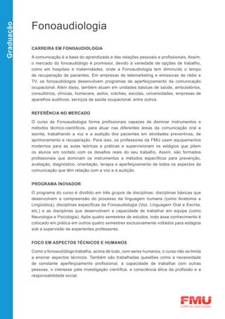 Fonoaudiologia
Graduação




            CARREIRA EM FONOAUDIOLOGIA

            A comunicação é a base do aprendizado e das relações pessoais e profissionais. Assim,
            o mercado do fonoaudiólogo é promissor, devido à variedade de opções de trabalho,
            como em hospitais e maternidades, onde a Fonoaudiologia tem diminuído o tempo
            de recuperação de pacientes. Em empresas de telemarketing e emissoras de rádio e
            TV, os fonoaudiólogos desenvolvem programas de aperfeiçoamento da comunicação
            ocupacional. Além disso, também atuam em unidades básicas de saúde, ambulatórios,
            consultórios, clínicas, homecare, asilos, creches, escolas, universidades, empresas de
            aparelhos auditivos, serviços de saúde ocupacional, entre outros.


            REFERÊNCIA NO MERCADO

            O curso de Fonoaudiologia forma profissionais capazes de dominar instrumentos e
            métodos técnico-científicos, para atuar nas diferentes áreas da comunicação oral e
            escrita, trabalhando a voz e a audição dos pacientes em atividades preventivas, de
            aprimoramento e recuperação. Para isso, os professores da FMU usam equipamentos
            modernos para as aulas teóricas e práticas e supervisionam os estágios que põem
            os alunos em contato com os desafios reais do seu trabalho. Assim, são formados
            profissionais que dominam os instrumentos e métodos específicos para prevenção,
            avaliação, diagnóstico, orientação, terapia e aperfeiçoamento de todos os aspectos da
            comunicação que têm relação com a voz e a audição.


            PROGRAMA INOVADOR

            O programa do curso é dividido em três grupos de disciplinas: disciplinas básicas que
            desenvolvem a compreensão do processo da linguagem humana (como Anatomia e
            Lingüística), disciplinas específicas da Fonoaudiologia (Voz, Linguagem Oral e Escrita,
            etc.) e as disciplinas que desenvolvem a capacidade de trabalhar em equipe (como
            Neurologia e Psicologia). Após quatro semestres de estudos, todo esse conhecimento é
            colocado em prática em outros quatro semestres exclusivamente voltados para estágios
            sob a supervisão de experientes professores.


            FOCO EM ASPECTOS TÉCNICOS E HUMANOS

            Como o fonoaudiólogo trabalha, acima de tudo, com seres humanos, o curso não se limita
            a ensinar aspectos técnicos. Também são trabalhadas questões como a necessidade
            de constante aperfeiçoamento profissional, a capacidade de trabalhar com outras
            pessoas, o interesse pela investigação científica, a consciência ética da profissão e a
            responsabilidade social.
 