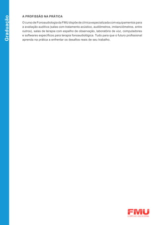 A PROFISSÃO NA PRÁTICA
Graduação


            O curso de Fonoaudiologia da FMU dispõe de clínica especializada com equipamentos para
            a avaliação auditiva (salas com tratamento acústico, audiômetros, imitanciômetros, entre
            outros), salas de terapia com espelho de observação, laboratório de voz, computadores
            e softwares específicos para terapia fonoaudiológica. Tudo para que o futuro profissional
            aprenda na prática a enfrentar os desafios reais de seu trabalho.
 